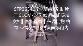 STP26540 ?会所首发? 制片厂 91CM-247 傲娇御姐吸精女神▌高黎遥香 ▌私人玩物 终章 束缚女神尽情玩弄爆肏内射