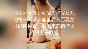 海角社区父女乱伦大神爱女儿的每一天单亲爸爸后入巨乳女儿的密桃臀，射出来的精液长得跟虫子似的