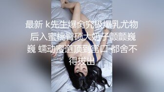 最新 k先生爆肏究极爆乳尤物 后入蜜桃臀硕大奶子颤颤巍巍 蠕动蜜道顶到宫口 都舍不得拔出