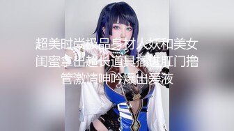 超美时尚极品身材人妖和美女闺蜜拿出超长道具插进肛门撸管激情呻吟爆出爱液