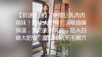 【新速片遞】  童颜巨乳肉肉萌妹！网袜大肥臀！深喉插嘴操逼，大奶夹吊乳交，后入白嫩大肥臀，震动棒玩无毛嫩穴