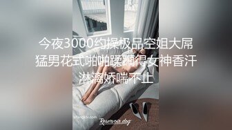 今夜3000约操极品空姐大屌猛男花式啪啪蹂躏得女神香汗淋漓娇喘不止