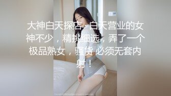 大神白天探店 · 白天营业的女神不少，精挑细选，弄了一个极品熟女，骚货 必须无套内射！