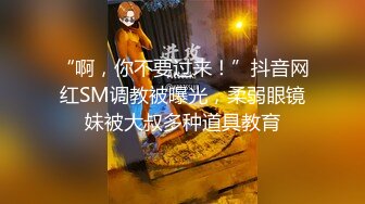 “啊，你不要过来！”抖音网红SM调教被曝光，柔弱眼镜妹被大叔多种道具教育