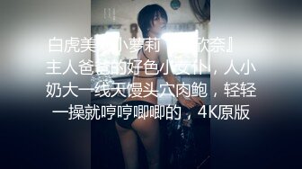 白虎美穴小萝莉『小欣奈』✅主人爸爸的好色小女仆，人小奶大一线天馒头穴肉鲍，轻轻一操就哼哼唧唧的，4K原版