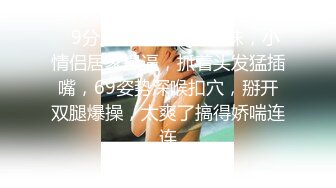    9分颜值纯又骚眼镜妹，小情侣居家操逼，抓着头发猛插嘴，69姿势深喉扣穴，掰开双腿爆操，太爽了搞得娇喘连连