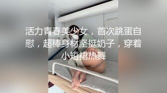 活力青春美少女，首次跳蛋自慰，超棒身材坚挺奶子，穿着小短裙热舞