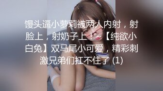 馒头逼小萝莉被两人内射，射脸上，射奶子上！~【纯欲小白兔】双马尾小可爱，精彩刺激兄弟们扛不住了 (1)