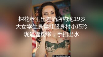  探花老王出差酒店约炮19岁大女学生身穿韩服身材小巧玲珑逼逼粉嫩，手扣出水