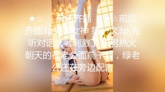 ★☆☀️前后齐插☀️★☆前后齐插3p完美女神 第一次3p,光听对话就老刺激了 单男热火朝天的在老公面前干着，绿老公还在旁边配音