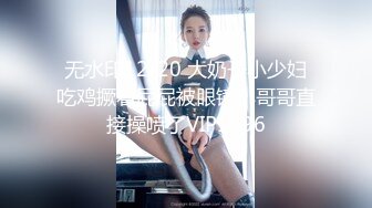 无水印12/20 大奶子小少妇吃鸡撅着屁屁被眼镜小哥哥直接操喷了VIP1196