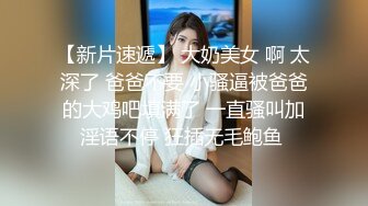 【新片速遞】 大奶美女 啊 太深了 爸爸不要 小骚逼被爸爸的大鸡吧填满了 一直骚叫加淫语不停 狂插无毛鲍鱼 