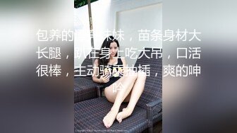 包养的漂亮妹妹，苗条身材大长腿，趴在身上吃大吊，口活很棒，主动骑乘抽插，爽的呻吟