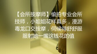 【会所按摩师】偷拍专业会所技师，小姐姐花样真多，漫游毒龙口交按摩，伺候得舒舒服服射她一嘴这钱花的值