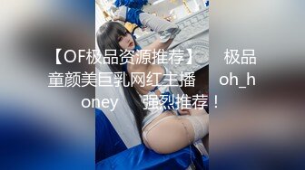 【OF极品资源推荐】▶▶极品童颜美巨乳网红主播❤️oh_honey❤️强烈推荐！