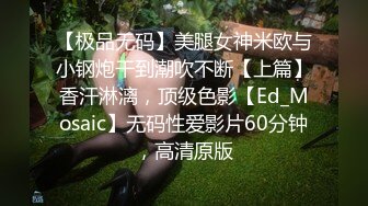 【极品无码】美腿女神米欧与小钢炮干到潮吹不断【上篇】香汗淋漓，顶级色影【Ed_Mosaic】无码性爱影片60分钟，高清原版