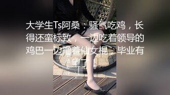 大学生Ts阿桑：骚气吃鸡，长得还蛮标致，一边吃着领导的鸡巴一边撸着仙女棍，毕业有望了！