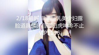 2/18最新 丰满巨乳美少妇露脸道具揉搓自慰白虎呻吟不止VIP1196