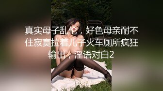 真实母子乱伦，好色母亲耐不住寂寞拉着儿子火车厕所疯狂输出，淫语对白2