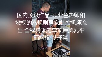 国内顶级作品-职业色影师和嫩模的潜规则居家啪啪视频流出 全程骑乘无套顶操美乳平面嫩模 梦瑶篇