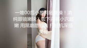 一堆00后小萝莉随便操！清纯眼镜嫩妹！拔下内裤小穴超嫩 用屌磨蹭插入 打桩机深插美臀