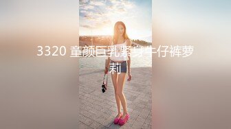 3320 童颜巨乳紧身牛仔裤萝莉