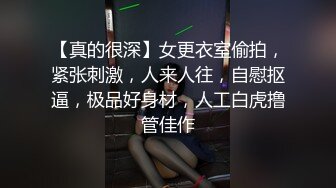 【真的很深】女更衣室偷拍，紧张刺激，人来人往，自慰抠逼，极品好身材，人工白虎撸管佳作