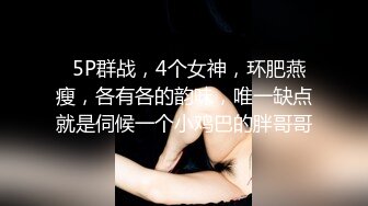   5P群战，4个女神，环肥燕瘦，各有各的韵味，唯一缺点就是伺候一个小鸡巴的胖哥哥