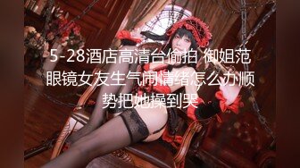 5-28酒店高清台偷拍 御姐范眼镜女友生气闹情绪怎么办顺势把她操到哭