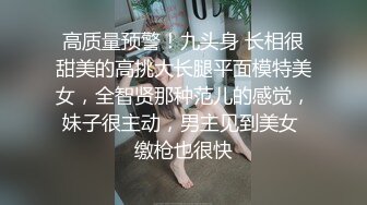 高质量预警！九头身 长相很甜美的高挑大长腿平面模特美女，全智贤那种范儿的感觉，妹子很主动，男主见到美女 缴枪也很快