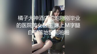  橘子大神酒店约炮刚刚毕业的医院美女医生 床上M字腿自慰落地窗前啪啪