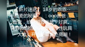 【新片速遞】 18岁的乖乖--麦麦的秘密❤️：ooo爸爸，爸爸，给我用力爸爸，好爽。眼神清澈的邻家女孩，性玩具一大堆，开心骑乘奔赴高潮！