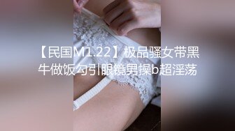 【民国M1.22】极品骚女带黑牛做饭勾引眼镜男操b超淫荡