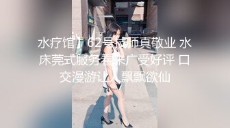 水疗馆】62号技师真敬业 水床莞式服务看来广受好评 口交漫游让人飘飘欲仙