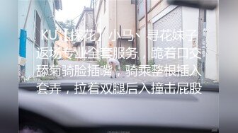 KU【探花】小马丶寻花妹子返场专业全套服务，跪着口交舔菊骑脸插嘴，骑乘整根插入套弄，拉着双腿后入撞击屁股