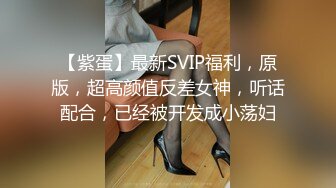 【紫蛋】最新SVIP福利，原版，超高颜值反差女神，听话配合，已经被开发成小荡妇