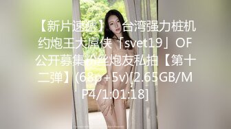 【新片速遞】 ✨台湾强力桩机约炮王大屌侠「svet19」OF公开募集粉丝炮友私拍【第十二弹】(68p+5v)[2.65GB/MP4/1:01:18]