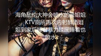 海角乱伦大神会喷水的亲姐姐❤️KTV厕所再次内射醉酒姐姐到家后睡着暴力蹂躏睡着也喷水