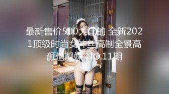 最新售价500大洋的 全新2021顶级时尚女神丝高制全景高颜值靓妹 NO.11期