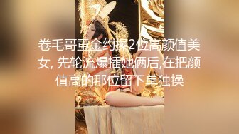 卷毛哥重金约操2位高颜值美女, 先轮流爆插她俩后,在把颜值高的那位留下单独操