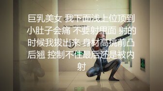 巨乳美女 我下面浅上位顶到小肚子会痛 不要射里面 射的时候我拔出来 身材高挑前凸后翘 控制不住最后还是被内射