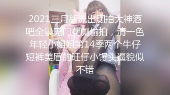 2021三月新流出厕拍大神酒吧全景无门女厕偷拍，清一色年轻小姐姐第14季两个牛仔短裤美眉的旺仔小馒头逼貌似不错