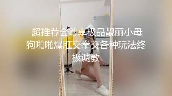  超推荐会尊享极品靓丽小母狗啪啪爆肛交拳交各种玩法终极调教