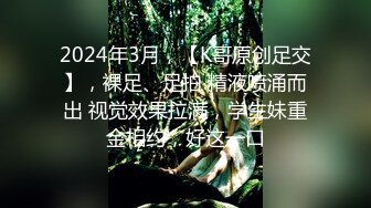 2024年3月，【K哥原创足交】，裸足、足拍 精液喷涌而出 视觉效果拉满，学生妹重金相约，好这一口