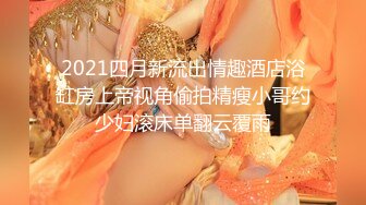 2021四月新流出情趣酒店浴缸房上帝视角偷拍精瘦小哥约少妇滚床单翻云覆雨