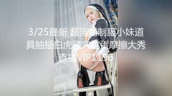 3/25最新 超淫荡制服小妹道具抽插白虎骚穴跳蛋摩擦大秀直播VIP1196