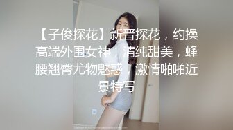 【子俊探花】新晋探花，约操高端外围女神，清纯甜美，蜂腰翘臀尤物魅惑，激情啪啪近景特写