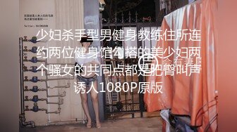 少妇杀手型男健身教练住所连约两位健身馆勾搭的美少妇两个骚女的共同点都是肥臀叫声诱人1080P原版