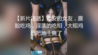 【新片速遞】西安的女友，露脸吃鸡，淫荡的吃相，大粗鸡巴把她干爽了！