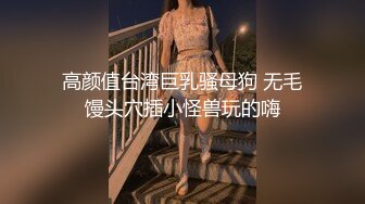 高颜值台湾巨乳骚母狗 无毛馒头穴插小怪兽玩的嗨